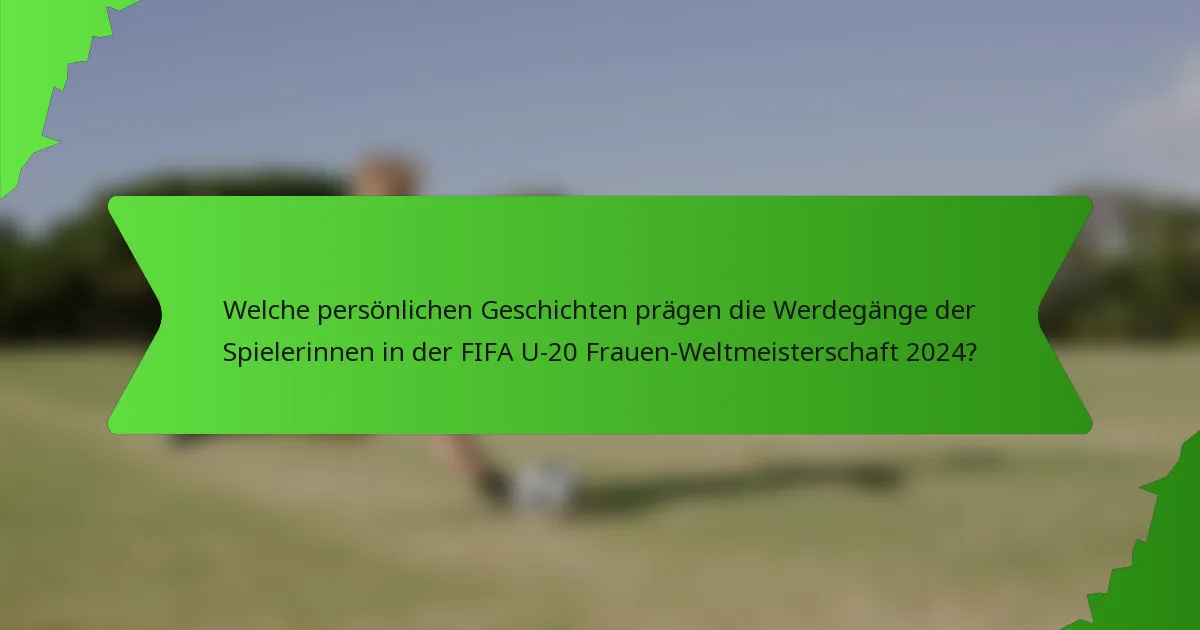 Welche persönlichen Geschichten prägen die Werdegänge der Spielerinnen in der FIFA U-20 Frauen-Weltmeisterschaft 2024?