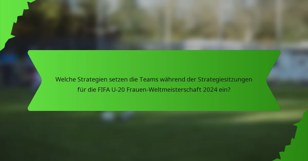 Welche Strategien setzen die Teams während der Strategiesitzungen für die FIFA U-20 Frauen-Weltmeisterschaft 2024 ein?