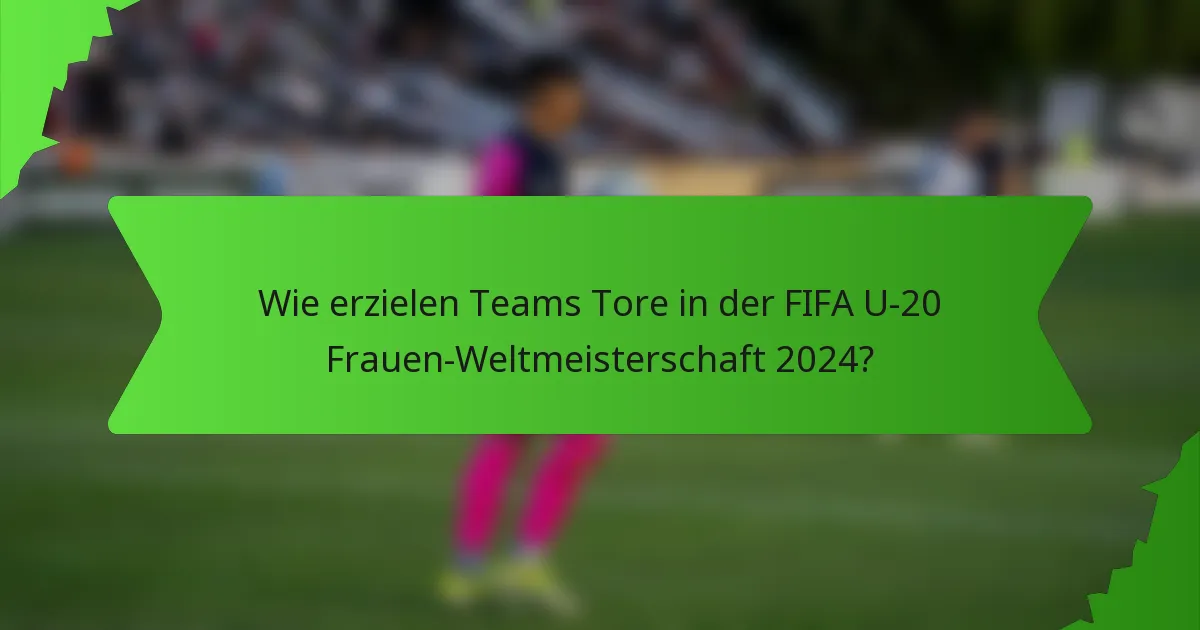 Wie erzielen Teams Tore in der FIFA U-20 Frauen-Weltmeisterschaft 2024?